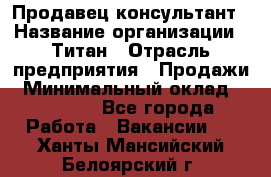 Продавец-консультант › Название организации ­ Титан › Отрасль предприятия ­ Продажи › Минимальный оклад ­ 15 000 - Все города Работа » Вакансии   . Ханты-Мансийский,Белоярский г.